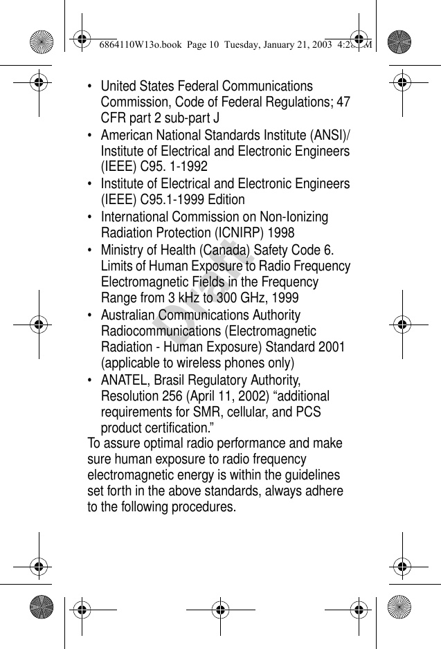 Draft• United States Federal Communications Commission, Code of Federal Regulations; 47 CFR part 2 sub-part J• American National Standards Institute (ANSI)/Institute of Electrical and Electronic Engineers (IEEE) C95. 1-1992• Institute of Electrical and Electronic Engineers (IEEE) C95.1-1999 Edition• International Commission on Non-Ionizing Radiation Protection (ICNIRP) 1998• Ministry of Health (Canada) Safety Code 6. Limits of Human Exposure to Radio Frequency Electromagnetic Fields in the Frequency Range from 3 kHz to 300 GHz, 1999• Australian Communications Authority Radiocommunications (Electromagnetic Radiation - Human Exposure) Standard 2001 (applicable to wireless phones only)• ANATEL, Brasil Regulatory Authority, Resolution 256 (April 11, 2002) “additional requirements for SMR, cellular, and PCS product certification.”To assure optimal radio performance and make sure human exposure to radio frequency electromagnetic energy is within the guidelines set forth in the above standards, always adhere to the following procedures.6864110W13o.book  Page 10  Tuesday, January 21, 2003  4:28 PM