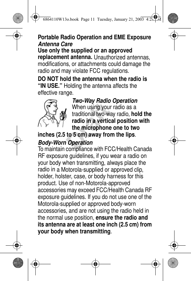 DraftPortable Radio Operation and EME ExposureAntenna CareUse only the supplied or an approved replacement antenna. Unauthorized antennas, modifications, or attachments could damage the radio and may violate FCC regulations.DO NOT hold the antenna when the radio is “IN USE.” Holding the antenna affects the effective range.Two-Way Radio OperationWhen using your radio as a traditional two-way radio, hold the radio in a vertical position with the microphone one to two inches (2.5 to 5 cm) away from the lips.Body-Worn OperationTo maintain compliance with FCC/Health Canada RF exposure guidelines, if you wear a radio on your body when transmitting, always place the radio in a Motorola-supplied or approved clip, holder, holster, case, or body harness for this product. Use of non-Motorola-approved accessories may exceed FCC/Health Canada RF exposure guidelines. If you do not use one of the Motorola-supplied or approved body-worn accessories, and are not using the radio held in the normal use position, ensure the radio and its antenna are at least one inch (2.5 cm) from your body when transmitting.6864110W13o.book  Page 11  Tuesday, January 21, 2003  4:28 PM