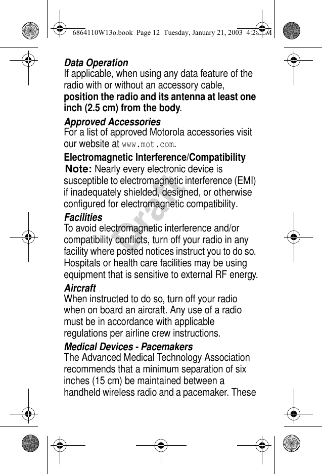 DraftData OperationIf applicable, when using any data feature of the radio with or without an accessory cable, position the radio and its antenna at least one inch (2.5 cm) from the body.Approved AccessoriesFor a list of approved Motorola accessories visit our website at www.mot.com.Electromagnetic Interference/CompatibilityNote:Nearly every electronic device is susceptible to electromagnetic interference (EMI) if inadequately shielded, designed, or otherwise configured for electromagnetic compatibility.FacilitiesTo avoid electromagnetic interference and/or compatibility conflicts, turn off your radio in any facility where posted notices instruct you to do so. Hospitals or health care facilities may be using equipment that is sensitive to external RF energy.AircraftWhen instructed to do so, turn off your radio when on board an aircraft. Any use of a radio must be in accordance with applicable regulations per airline crew instructions.Medical Devices - PacemakersThe Advanced Medical Technology Association recommends that a minimum separation of six inches (15 cm) be maintained between a handheld wireless radio and a pacemaker. These 6864110W13o.book  Page 12  Tuesday, January 21, 2003  4:28 PM