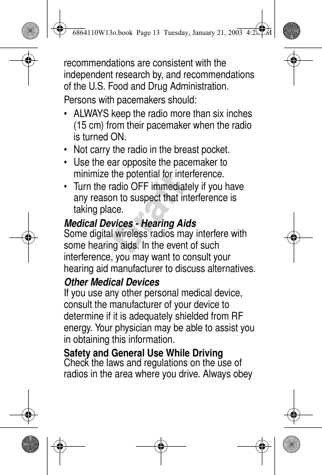 Draftrecommendations are consistent with the independent research by, and recommendations of the U.S. Food and Drug Administration.Persons with pacemakers should:• ALWAYS keep the radio more than six inches (15 cm) from their pacemaker when the radio is turned ON.• Not carry the radio in the breast pocket.• Use the ear opposite the pacemaker to minimize the potential for interference.• Turn the radio OFF immediately if you have any reason to suspect that interference is taking place.Medical Devices - Hearing AidsSome digital wireless radios may interfere with some hearing aids. In the event of such interference, you may want to consult your hearing aid manufacturer to discuss alternatives.Other Medical DevicesIf you use any other personal medical device, consult the manufacturer of your device to determine if it is adequately shielded from RF energy. Your physician may be able to assist you in obtaining this information.Safety and General Use While DrivingCheck the laws and regulations on the use of radios in the area where you drive. Always obey 6864110W13o.book  Page 13  Tuesday, January 21, 2003  4:28 PM