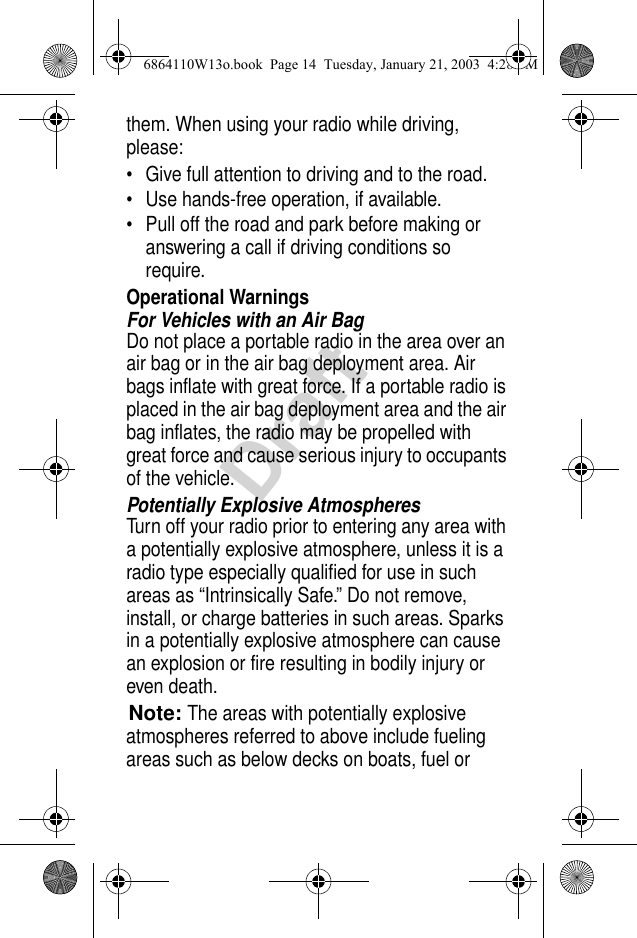 Draftthem. When using your radio while driving, please:• Give full attention to driving and to the road.• Use hands-free operation, if available.• Pull off the road and park before making or answering a call if driving conditions so require.Operational WarningsFor Vehicles with an Air BagDo not place a portable radio in the area over an air bag or in the air bag deployment area. Air bags inflate with great force. If a portable radio is placed in the air bag deployment area and the air bag inflates, the radio may be propelled with great force and cause serious injury to occupants of the vehicle.Potentially Explosive AtmospheresTurn off your radio prior to entering any area with a potentially explosive atmosphere, unless it is a radio type especially qualified for use in such areas as “Intrinsically Safe.” Do not remove, install, or charge batteries in such areas. Sparks in a potentially explosive atmosphere can cause an explosion or fire resulting in bodily injury or even death.Note:The areas with potentially explosive atmospheres referred to above include fueling areas such as below decks on boats, fuel or 6864110W13o.book  Page 14  Tuesday, January 21, 2003  4:28 PM