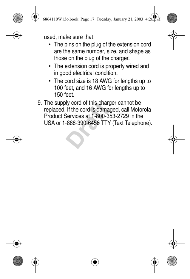 Draftused, make sure that:• The pins on the plug of the extension cord are the same number, size, and shape as those on the plug of the charger.• The extension cord is properly wired and in good electrical condition.• The cord size is 18 AWG for lengths up to 100 feet, and 16 AWG for lengths up to 150 feet.9. The supply cord of this charger cannot be replaced. If the cord is damaged, call Motorola Product Services at 1-800-353-2729 in the USA or 1-888-390-6456 TTY (Text Telephone).6864110W13o.book  Page 17  Tuesday, January 21, 2003  4:28 PM