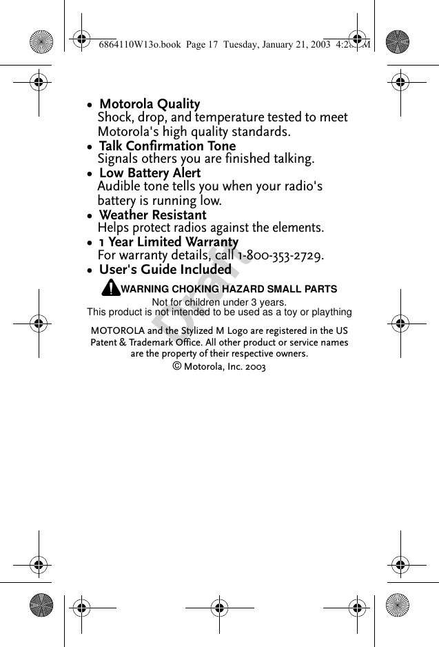 Draft•  Motorola QualityShock, drop, and temperature tested to meet Motorola&apos;s high quality standards.•  Talk Confirmation ToneSignals others you are finished talking.•  Low Battery AlertAudible tone tells you when your radio&apos;s battery is running low.•  Weather ResistantHelps protect radios against the elements.•  1 Year Limited WarrantyFor warranty details, call 1-800-353-2729.•  User&apos;s Guide IncludedPWARNING CHOKING HAZARD SMALL PARTSNot for children under 3 years.This product is not intended to be used as a toy or playthingMOTOROLA and the Stylized M Logo are registered in the US Patent &amp; Trademark Office. All other product or service names are the property of their respective owners.© Motorola, Inc. 20036864110W13o.book  Page 17  Tuesday, January 21, 2003  4:28 PM