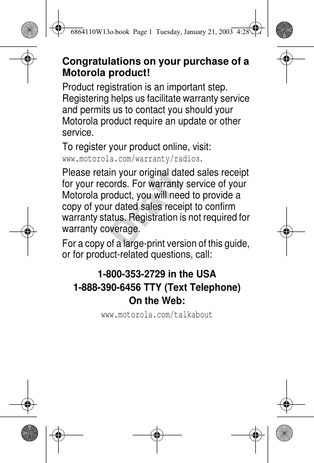 DraftCongratulations on your purchase of a Motorola product!Product registration is an important step. Registering helps us facilitate warranty service and permits us to contact you should your Motorola product require an update or other service. To register your product online, visit: www.motorola.com/warranty/radios.Please retain your original dated sales receipt for your records. For warranty service of your Motorola product, you will need to provide a copy of your dated sales receipt to confirm warranty status. Registration is not required for warranty coverage.For a copy of a large-print version of this guide, or for product-related questions, call:1-800-353-2729 in the USA1-888-390-6456 TTY (Text Telephone)On the Web: www.motorola.com/talkabout6864110W13o.book  Page 1  Tuesday, January 21, 2003  4:28 PM