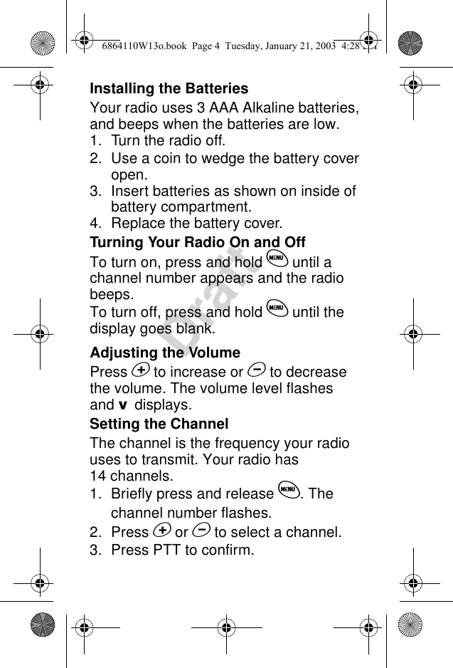 DraftInstalling the BatteriesYour radio uses 3 AAA Alkaline batteries, and beeps when the batteries are low.1. Turn the radio off.2. Use a coin to wedge the battery cover open.3. Insert batteries as shown on inside of battery compartment.4. Replace the battery cover.Turning Your Radio On and OffTo turn on, press and hold $ until a channel number appears and the radio beeps.To turn off, press and hold $ until the display goes blank.Adjusting the VolumePress % to increase or &amp; to decrease the volume. The volume level flashes and /displays.Setting the ChannelThe channel is the frequency your radio uses to transmit. Your radio has 14 channels.1. Briefly press and release $. The channel number flashes.2. Press % or &amp; to select a channel.3. Press PTT to confirm.6864110W13o.book  Page 4  Tuesday, January 21, 2003  4:28 PM