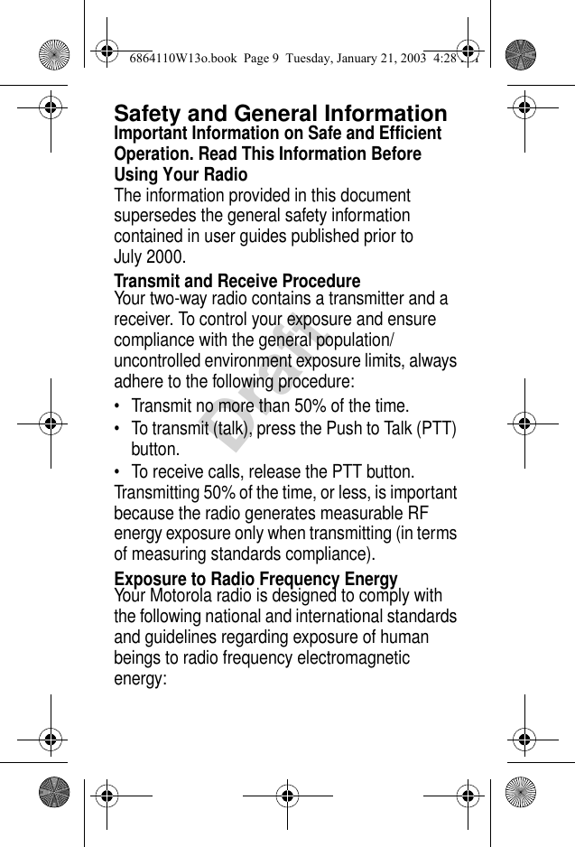 DraftSafety and General InformationImportant Information on Safe and Efficient Operation. Read This Information Before Using Your RadioThe information provided in this document supersedes the general safety information contained in user guides published prior to July 2000.Transmit and Receive ProcedureYour two-way radio contains a transmitter and a receiver. To control your exposure and ensure compliance with the general population/uncontrolled environment exposure limits, always adhere to the following procedure: • Transmit no more than 50% of the time.• To transmit (talk), press the Push to Talk (PTT) button.• To receive calls, release the PTT button.Transmitting 50% of the time, or less, is important because the radio generates measurable RF energy exposure only when transmitting (in terms of measuring standards compliance).Exposure to Radio Frequency EnergyYour Motorola radio is designed to comply with the following national and international standards and guidelines regarding exposure of human beings to radio frequency electromagnetic energy:6864110W13o.book  Page 9  Tuesday, January 21, 2003  4:28 PM