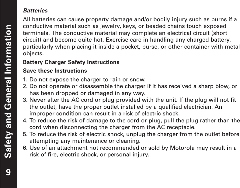 Safety and General InformationBatteriesAll batteries can cause property damage and/or bodily injury such as burns if aconductive material such as jewelry, keys, or beaded chains touch exposedterminals. The conductive material may complete an electrical circuit (shortcircuit) and become quite hot. Exercise care in handling any charged battery,particularly when placing it inside a pocket, purse, or other container with metalobjects.Battery Charger Safety InstructionsSave these Instructions1. Do not expose the charger to rain or snow.2. Do not operate or disassemble the charger if it has received a sharp blow, orhas been dropped or damaged in any way.3. Never alter the AC cord or plug provided with the unit. If the plug will not fitthe outlet, have the proper outlet installed by a qualified electrician. Animproper condition can result in a risk of electric shock.4. To reduce the risk of damage to the cord or plug, pull the plug rather than thecord when disconnecting the charger from the AC receptacle.5. To reduce the risk of electric shock, unplug the charger from the outlet beforeattempting any maintenance or cleaning.6. Use of an attachment not recommended or sold by Motorola may result in arisk of fire, electric shock, or personal injury.9