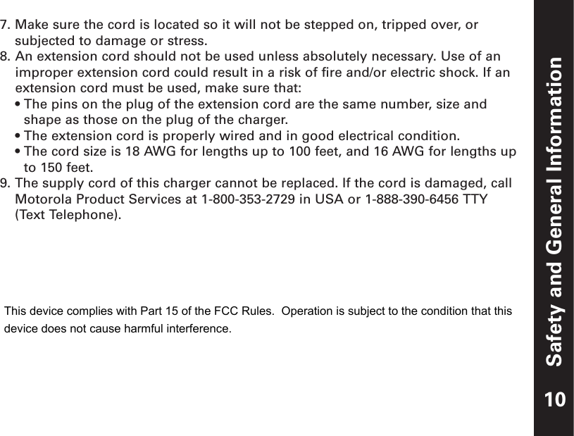 Safety and General Information7. Make sure the cord is located so it will not be stepped on, tripped over, orsubjected to damage or stress.8. An extension cord should not be used unless absolutely necessary. Use of animproper extension cord could result in a risk of fire and/or electric shock. If anextension cord must be used, make sure that:• The pins on the plug of the extension cord are the same number, size andshape as those on the plug of the charger.• The extension cord is properly wired and in good electrical condition.• The cord size is 18 AWG for lengths up to 100 feet, and 16 AWG for lengths upto 150 feet.9. The supply cord of this charger cannot be replaced. If the cord is damaged, callMotorola Product Services at 1-800-353-2729 in USA or 1-888-390-6456 TTY(Text Telephone).10This device complies with Part 15 of the FCC Rules.  Operation is subject to the condition that thisdevice does not cause harmful interference.