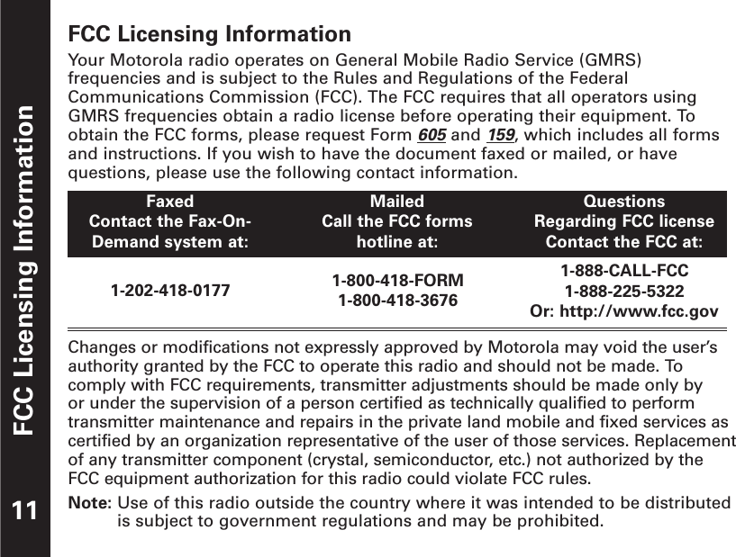 FCC Licensing InformationFCC Licensing InformationYour Motorola radio operates on General Mobile Radio Service (GMRS)frequencies and is subject to the Rules and Regulations of the FederalCommunications Commission (FCC). The FCC requires that all operators usingGMRS frequencies obtain a radio license before operating their equipment. Toobtain the FCC forms, please request Form 605and 159, which includes all formsand instructions. If you wish to have the document faxed or mailed, or havequestions, please use the following contact information.Changes or modifications not expressly approved by Motorola may void the user’sauthority granted by the FCC to operate this radio and should not be made. Tocomply with FCC requirements, transmitter adjustments should be made only by or under the supervision of a person certified as technically qualified to performtransmitter maintenance and repairs in the private land mobile and fixed services ascertified by an organization representative of the user of those services. Replacementof any transmitter component (crystal, semiconductor, etc.) not authorized by theFCC equipment authorization for this radio could violate FCC rules.Note: Use of this radio outside the country where it was intended to be distributedis subject to government regulations and may be prohibited.11FaxedContact the Fax-On-Demand system at:MailedCall the FCC formshotline at:QuestionsRegarding FCC licenseContact the FCC at:1-202-418-0177 1-800-418-FORM1-800-418-36761-888-CALL-FCC1-888-225-5322Or: http://www.fcc.gov
