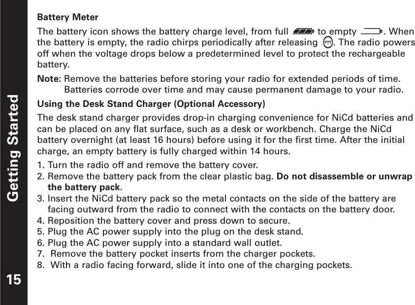 Getting StartedBattery MeterThe battery icon shows the battery charge level, from full  to empty  . Whenthe battery is empty, the radio chirps periodically after releasing  . The radio powersoff when the voltage drops below a predetermined level to protect the rechargeablebattery.Note: Remove the batteries before storing your radio for extended periods of time.Batteries corrode over time and may cause permanent damage to your radio.Using the Desk Stand Charger (Optional Accessory)The desk stand charger provides drop-in charging convenience for NiCd batteries andcan be placed on any flat surface, such as a desk or workbench. Charge the NiCdbattery overnight (at least 16 hours) before using it for the first time. After the initialcharge, an empty battery is fully charged within 14 hours.1. Turn the radio off and remove the battery cover.2. Remove the battery pack from the clear plastic bag. Do not disassemble or unwrapthe battery pack.3. Insert the NiCd battery pack so the metal contacts on the side of the battery arefacing outward from the radio to connect with the contacts on the battery door.4. Reposition the battery cover and press down to secure.5. Plug the AC power supply into the plug on the desk stand.6. Plug the AC power supply into a standard wall outlet.7.  Remove the battery pocket inserts from the charger pockets.8.  With a radio facing forward, slide it into one of the charging pockets.15