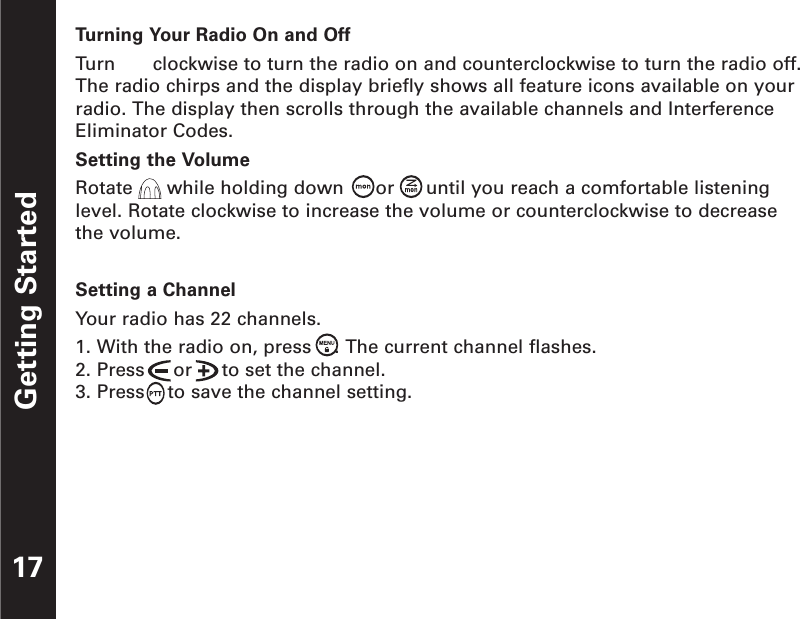 Getting Started17Turning Your Radio On and OffTurn  clockwise to turn the radio on and counterclockwise to turn the radio off.The radio chirps and the display briefly shows all feature icons available on yourradio. The display then scrolls through the available channels and InterferenceEliminator Codes.Setting the VolumeRotate  while holding down  or until you reach a comfortable listeninglevel. Rotate clockwise to increase the volume or counterclockwise to decreasethe volume.Setting a ChannelYour radio has 22 channels. 1. With the radio on, press    . The current channel flashes.2. Press     or     to set the channel.3. Press    to save the channel setting.