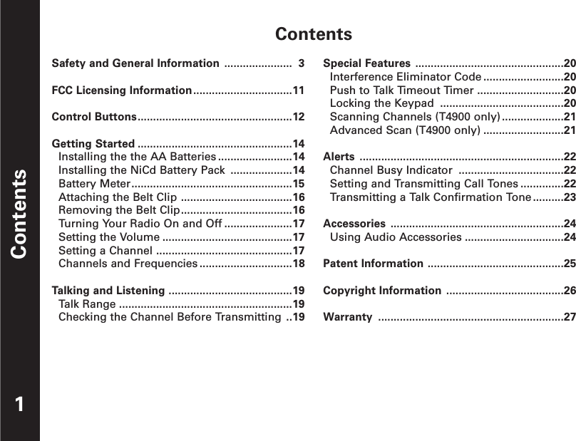 ContentsContents1Safety and General Information ...................... 3FCC Licensing Information................................11Control Buttons..................................................12Getting Started ..................................................14Installing the the AA Batteries ........................14Installing the NiCd Battery Pack ....................14Battery Meter....................................................15Attaching the Belt Clip ....................................16Removing the Belt Clip....................................16Turning Your Radio On and Off ......................17Setting the Volume ..........................................17Setting a Channel ............................................17Channels and Frequencies ..............................18Talking and Listening ........................................19Talk Range ........................................................19Checking the Channel Before Transmitting ..19Special Features ................................................20Interference Eliminator Code ..........................20Push to Talk Timeout Timer ............................20Locking the Keypad ........................................20Scanning Channels (T4900 only)....................21Advanced Scan (T4900 only) ..........................21Alerts ..................................................................22Channel Busy Indicator ..................................22Setting and Transmitting Call Tones ..............22Transmitting a Talk Confirmation Tone..........23Accessories ........................................................24Using Audio Accessories ................................24Patent Information ............................................25Copyright Information ......................................26Warranty ............................................................27