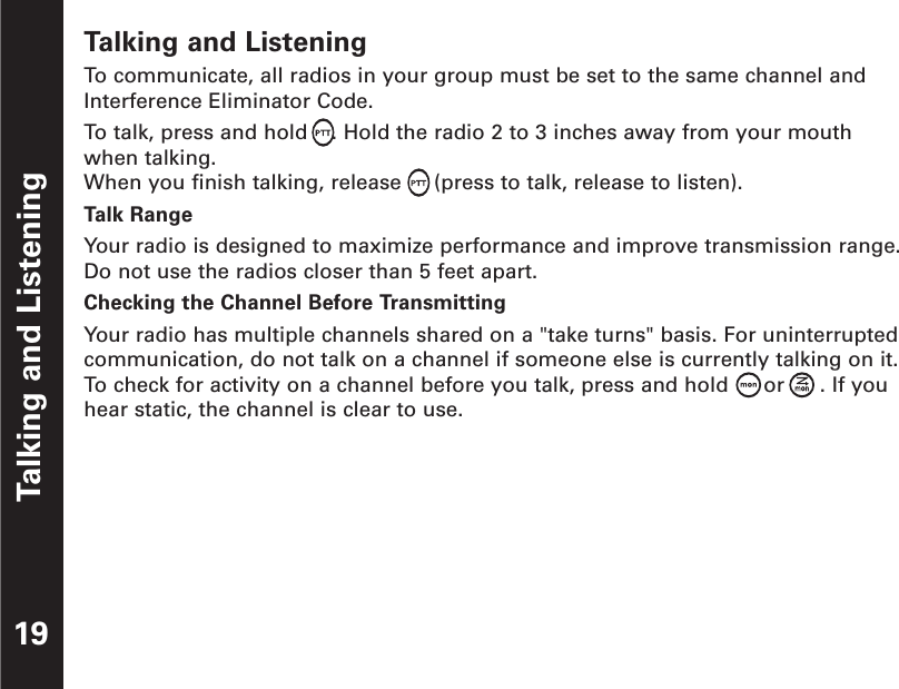 Talking and Listening19Talking and ListeningTo  communicate, all radios in your group must be set to the same channel andInterference Eliminator Code.To  talk, press and hold  . Hold the radio 2 to 3 inches away from your mouth when talking.When you finish talking, release  (press to talk, release to listen).Talk RangeYour radio is designed to maximize performance and improve transmission range.Do not use the radios closer than 5 feet apart.Checking the Channel Before TransmittingYour radio has multiple channels shared on a &quot;take turns&quot; basis. For uninterruptedcommunication, do not talk on a channel if someone else is currently talking on it.To  check for activity on a channel before you talk, press and hold  or . If youhear static, the channel is clear to use.