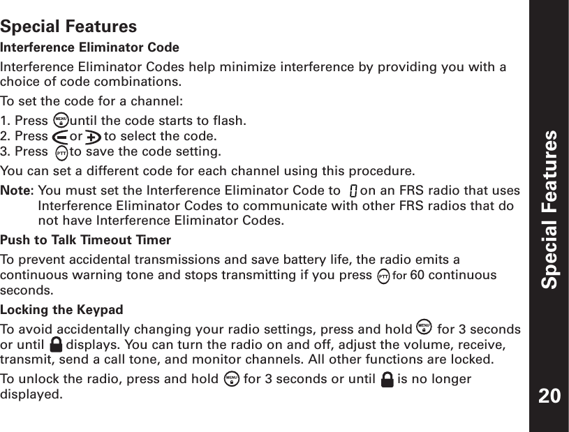 Special Features20Special FeaturesInterference Eliminator CodeInterference Eliminator Codes help minimize interference by providing you with achoice of code combinations.To  set the code for a channel:1. Press  until the code starts to flash.2. Press  or  to select the code.3. Press  to save the code setting.You can set a different code for each channel using this procedure.Note: You must set the Interference Eliminator Code to  on an FRS radio that usesInterference Eliminator Codes to communicate with other FRS radios that donot have Interference Eliminator Codes.Push to Talk Timeout TimerTo  prevent accidental transmissions and save battery life, the radio emits acontinuous warning tone and stops transmitting if you press for 60 continuousseconds.Locking the KeypadTo  avoid accidentally changing your radio settings, press and hold  for 3 secondsor until  displays. You can turn the radio on and off, adjust the volume, receive,transmit, send a call tone, and monitor channels. All other functions are locked.To  unlock the radio, press and hold  for 3 seconds or until  is no longerdisplayed.