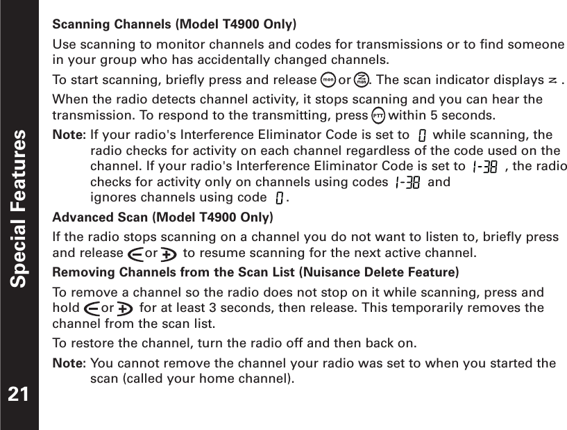 Special Features21Scanning Channels (Model T4900 Only)Use scanning to monitor channels and codes for transmissions or to find someonein your group who has accidentally changed channels.To  start scanning, briefly press and release  or . The scan indicator displays .When the radio detects channel activity, it stops scanning and you can hear thetransmission. To respond to the transmitting, press     within 5 seconds.Note: If your radio&apos;s Interference Eliminator Code is set to  while scanning, theradio checks for activity on each channel regardless of the code used on thechannel. If your radio&apos;s Interference Eliminator Code is set to  , the radiochecks for activity only on channels using codes  andignores channels using code  .Advanced Scan (Model T4900 Only)If the radio stops scanning on a channel you do not want to listen to, briefly pressand release  or  to resume scanning for the next active channel.Removing Channels from the Scan List (Nuisance Delete Feature)To  remove a channel so the radio does not stop on it while scanning, press andhold  or  for at least 3 seconds, then release. This temporarily removes thechannel from the scan list.To  restore the channel, turn the radio off and then back on.Note: You cannot remove the channel your radio was set to when you started thescan (called your home channel).