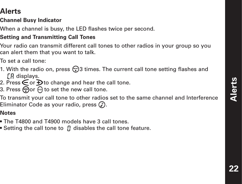 AlertsChannel Busy IndicatorWhen a channel is busy, the LED flashes twice per second.Setting and Transmitting Call TonesYour radio can transmit different call tones to other radios in your group so youcan alert them that you want to talk.To set a call tone:1. With the radio on, press  3 times. The current call tone setting flashes and     displays.2. Press  or     to change and hear the call tone.3. Press  or  to set the new call tone.To  transmit your call tone to other radios set to the same channel and InterferenceEliminator Code as your radio, press  .Notes• The T4800 and T4900 models have 3 call tones.• Setting the call tone to  disables the call tone feature.Alerts22