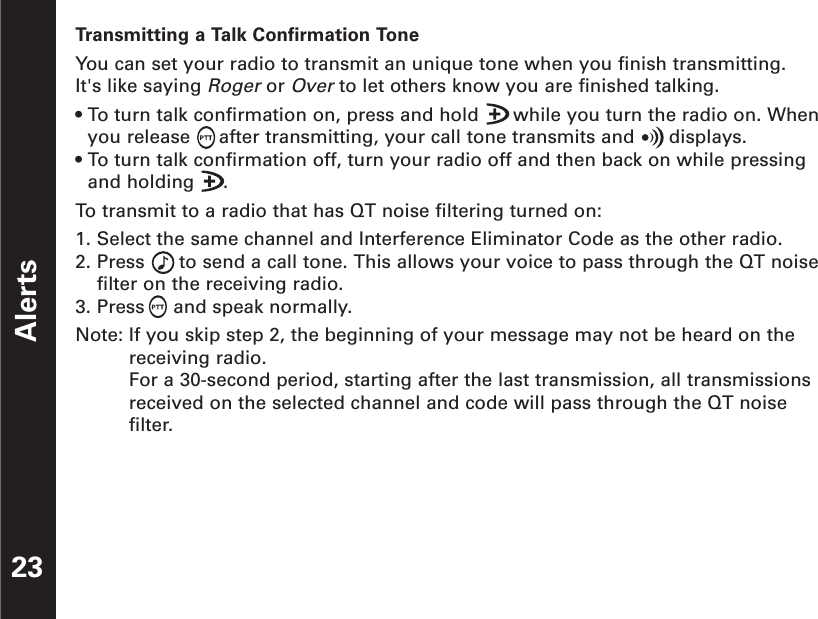 Alerts23Transmitting a Talk Confirmation ToneYou can set your radio to transmit an unique tone when you finish transmitting. It&apos;s like sayingRogeror Over to let others know you are finished talking.• To turn talk confirmation on, press and hold      while you turn the radio on. Whenyou release     after transmitting, your call tone transmits and      displays.• To turn talk confirmation off, turn your radio off and then back on while pressingand holding     .To  transmit to a radio that has QT noise filtering turned on:1. Select the same channel and Interference Eliminator Code as the other radio.2. Press      to send a call tone. This allows your voice to pass through the QT noisefilter on the receiving radio.3. Press     and speak normally.Note: If you skip step 2, the beginning of your message may not be heard on thereceiving radio.For a 30-second period, starting after the last transmission, all transmissionsreceived on the selected channel and code will pass through the QT noisefilter.