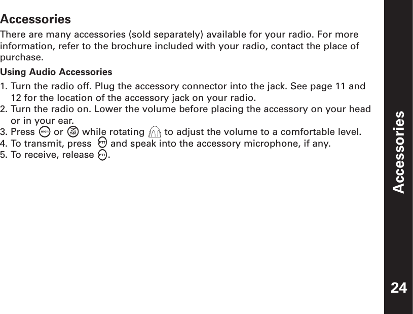 AccessoriesAccessoriesThere are many accessories (sold separately) available for your radio. For moreinformation, refer to the brochure included with your radio, contact the place ofpurchase.Using Audio Accessories1. Turn the radio off. Plug the accessory connector into the jack. See page 11 and12 for the location of the accessory jack on your radio.2. Turn the radio on. Lower the volume before placing the accessory on your heador in your ear.3. Press  or  while rotating  to adjust the volume to a comfortable level.4. To transmit, press  and speak into the accessory microphone, if any.5. To receive, release .24