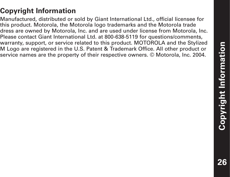 Copyright Information26Copyright InformationManufactured, distributed or sold by Giant International Ltd., official licensee forthis product. Motorola, the Motorola logo trademarks and the Motorola tradedress are owned by Motorola, Inc. and are used under license from Motorola, Inc.Please contact Giant International Ltd. at 800-638-5119 for questions/comments,warranty, support, or service related to this product. MOTOROLA and the StylizedM Logo are registered in the U.S. Patent &amp; Trademark Office. All other product orservice names are the property of their respective owners. © Motorola, Inc. 2004.