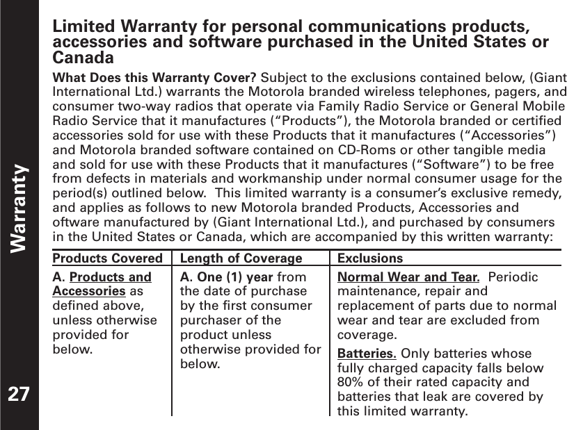 Limited Warranty for personal communications products,accessories and software purchased in the United States orCanadaWhat Does this Warranty Cover? Subject to the exclusions contained below, (GiantInternational Ltd.) warrants the Motorola branded wireless telephones, pagers, andconsumer two-way radios that operate via Family Radio Service or General MobileRadio Service that it manufactures (“Products”), the Motorola branded or certifiedaccessories sold for use with these Products that it manufactures (“Accessories”)and Motorola branded software contained on CD-Roms or other tangible mediaand sold for use with these Products that it manufactures (“Software”) to be freefrom defects in materials and workmanship under normal consumer usage for theperiod(s) outlined below.  This limited warranty is a consumer’s exclusive remedy,and applies as follows to new Motorola branded Products, Accessories andoftware manufactured by (Giant International Ltd.), and purchased by consumersin the United States or Canada, which are accompanied by this written warranty:Warranty27Products CoveredA. Products andAccessories asdefined above,unless otherwiseprovided forbelow.Length of CoverageA. One (1) year fromthe date of purchaseby the first consumerpurchaser of theproduct unlessotherwise provided forbelow. ExclusionsNormal Wear and Tear.Periodicmaintenance, repair andreplacement of parts due to normalwear and tear are excluded fromcoverage.Batteries. Only batteries whosefully charged capacity falls below80% of their rated capacity andbatteries that leak are covered bythis limited warranty.