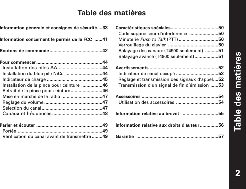 Table des matièresTable des matièresInformation générale et consignes de sécurité....33Information concernant le permis de la FCC ......41Boutons de commande........................................42Pour commencer..................................................44Installation des piles AA..................................44Installation du bloc-pile NiCd ............................44Indicateur de charge ..........................................45Installation de la pince pour ceinture ................46Retrait de la pince pour ceinture........................46Mise en marche de la radio ..............................47Réglage du volume ............................................47Sélection du canal..............................................47Canaux et fréquences ......................................48Parler et écouter ..................................................49Portée ................................................................49Vérification du canal avant de transmettre ........49Caractéristiques spéciales....................................50Code suppresseur d&apos;interférence ......................50Minuterie Push to Talk (PTT) ..............................50Verrouillage du clavier ......................................50Balayage des canaux (T4900 seulement) ..........51Balayage avancé (T4900 seulement)..................51Avertissements ....................................................52Indicateur de canal occupé ................................52Réglage et transmission des signaux d&apos;appel....52Transmission d&apos;un signal de fin d’émission ......53Accessoires ..........................................................54Utilisation des accessoires ................................54Information relative au brevet ............................55Information relative aux droits d&apos;auteur..............56Garantie ..............................................................572