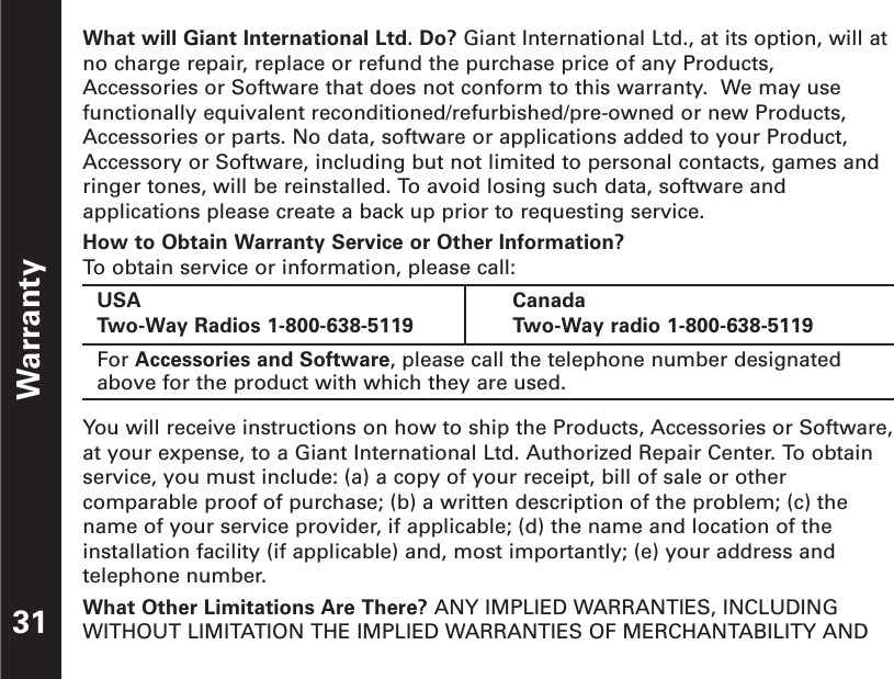 What will Giant International Ltd. Do? Giant International Ltd., at its option, will atno charge repair, replace or refund the purchase price of any Products,Accessories or Software that does not conform to this warranty.  We may usefunctionally equivalent reconditioned/refurbished/pre-owned or new Products,Accessories or parts. No data, software or applications added to your Product,Accessory or Software, including but not limited to personal contacts, games andringer tones, will be reinstalled. To avoid losing such data, software andapplications please create a back up prior to requesting service. How to Obtain Warranty Service or Other Information?To  obtain service or information, please call:You will receive instructions on how to ship the Products, Accessories or Software,at your expense, to a Giant International Ltd. Authorized Repair Center. To obtainservice, you must include: (a) a copy of your receipt, bill of sale or othercomparable proof of purchase; (b) a written description of the problem; (c) thename of your service provider, if applicable; (d) the name and location of theinstallation facility (if applicable) and, most importantly; (e) your address andtelephone number.What Other Limitations Are There? ANY IMPLIED WARRANTIES, INCLUDINGWITHOUT LIMITATION THE IMPLIED WARRANTIES OF MERCHANTABILITY ANDWarranty31USATwo-Way Radios 1-800-638-5119CanadaTwo-Way radio 1-800-638-5119For Accessories and Software, please call the telephone number designatedabove for the product with which they are used.