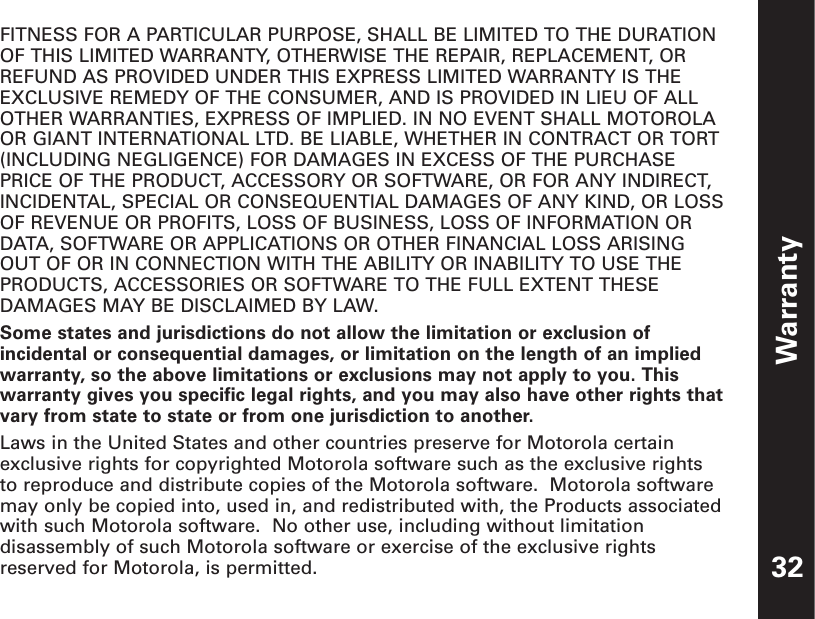 Warranty32FITNESS FOR A PARTICULAR PURPOSE, SHALL BE LIMITED TO THE DURATIONOF THIS LIMITED WARRANTY, OTHERWISE THE REPAIR, REPLACEMENT, ORREFUND AS PROVIDED UNDER THIS EXPRESS LIMITED WARRANTY IS THEEXCLUSIVE REMEDY OF THE CONSUMER, AND IS PROVIDED IN LIEU OF ALLOTHER WARRANTIES, EXPRESS OF IMPLIED. IN NO EVENT SHALL MOTOROLAOR GIANT INTERNATIONAL LTD. BE LIABLE, WHETHER IN CONTRACT OR TORT(INCLUDING NEGLIGENCE) FOR DAMAGES IN EXCESS OF THE PURCHASEPRICE OF THE PRODUCT, ACCESSORY OR SOFTWARE, OR FOR ANY INDIRECT,INCIDENTAL, SPECIAL OR CONSEQUENTIAL DAMAGES OF ANY KIND, OR LOSSOF REVENUE OR PROFITS, LOSS OF BUSINESS, LOSS OF INFORMATION ORDATA, SOFTWARE OR APPLICATIONS OR OTHER FINANCIAL LOSS ARISINGOUT OF OR IN CONNECTION WITH THE ABILITY OR INABILITY TO USE THEPRODUCTS, ACCESSORIES OR SOFTWARE TO THE FULL EXTENT THESEDAMAGES MAY BE DISCLAIMED BY LAW.Some states and jurisdictions do not allow the limitation or exclusion ofincidental or consequential damages, or limitation on the length of an impliedwarranty, so the above limitations or exclusions may not apply to you. Thiswarranty gives you specific legal rights, and you may also have other rights thatvary from state to state or from one jurisdiction to another.Laws in the United States and other countries preserve for Motorola certainexclusive rights for copyrighted Motorola software such as the exclusive rightsto reproduce and distribute copies of the Motorola software.  Motorola softwaremay only be copied into, used in, and redistributed with, the Products associatedwith such Motorola software.  No other use, including without limitationdisassembly of such Motorola software or exercise of the exclusive rightsreserved for Motorola, is permitted. 