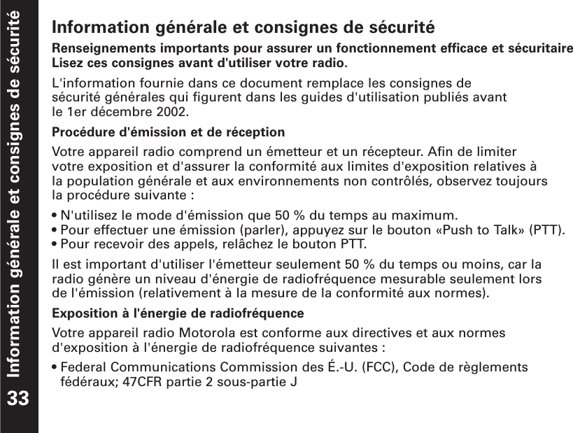 Information générale et consignes de sécuritéInformation générale et consignes de sécuritéRenseignements importants pour assurer un fonctionnement efficace et sécuritaireLisez ces consignes avant d&apos;utiliser votre radio.L&apos;information fournie dans ce document remplace les consignes de sécurité générales qui figurent dans les guides d&apos;utilisation publiés avant le 1er décembre 2002.Procédure d&apos;émission et de réceptionVotre appareil radio comprend un émetteur et un récepteur. Afin de limiter votre exposition et d&apos;assurer la conformité aux limites d&apos;exposition relatives à la population générale et aux environnements non contrôlés, observez toujours la procédure suivante :• N&apos;utilisez le mode d&apos;émission que 50 % du temps au maximum.• Pour effectuer une émission (parler), appuyez sur le bouton «Push to Talk» (PTT).• Pour recevoir des appels, relâchez le bouton PTT.Il est important d&apos;utiliser l&apos;émetteur seulement 50 % du temps ou moins, car laradio génère un niveau d&apos;énergie de radiofréquence mesurable seulement lors de l&apos;émission (relativement à la mesure de la conformité aux normes).Exposition à l&apos;énergie de radiofréquenceVotre appareil radio Motorola est conforme aux directives et aux normesd&apos;exposition à l&apos;énergie de radiofréquence suivantes :• Federal Communications Commission des É.-U. (FCC), Code de règlementsfédéraux; 47CFR partie 2 sous-partie J33