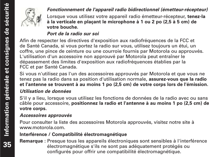 Information générale et consignes de sécuritéFonctionnement de l&apos;appareil radio bidirectionnel (émetteur-récepteur)Lorsque vous utilisez votre appareil radio émetteur-récepteur, tenez-la à la verticale en plaçant le microphone à 1 ou 2 po (2,5 à 5 cm) de votre bouche.Port de la radio sur soiAfin de respecter les directives d&apos;exposition aux radiofréquences de la FCC et de Santé Canada, si vous portez la radio sur vous, utilisez toujours un étui, uncoffre, une pince de ceinture ou une courroie fournis par Motorola ou approuvés.L&apos;utilisation d&apos;un accessoire non approuvé par Motorola peut entraîner ledépassement des limites d&apos;exposition aux radiofréquences établies par la FCC et par Santé Canada. Si vous n&apos;utilisez pas l&apos;un des accessoires approuvés par Motorola et que vous netenez pas la radio dans sa position d&apos;utilisation normale, assurez-vous que la radioet l&apos;antenne se trouvent à au moins 1 po (2,5 cm) de votre corps lors de l&apos;émission. Utilisation de donnéesS&apos;il y a lieu, lorsque vous utilisez les fonctions de données de la radio avec ou sanscâble pour accessoire, positionnez la radio et l&apos;antenne à au moins 1 po (2,5 cm) devotre corps.Accessoires approuvésPour consulter la liste des accessoires Motorola approuvés, visitez notre site àwww.motorola.com.Interférence / Compatibilité électromagnétiqueRemarque : Presque tous les appareils électroniques sont sensibles à l&apos;interférenceélectromagnétique s&apos;ils ne sont pas adéquatement protégés ouconfigurés pour offrir une compatibilité électromagnétique.35