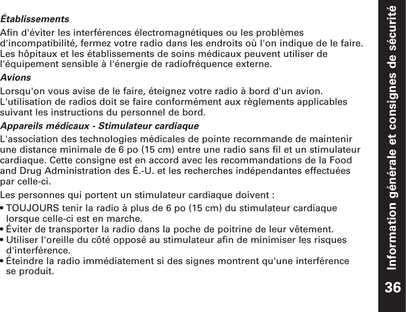 Information générale et consignes de sécuritéÉtablissementsAfin d&apos;éviter les interférences électromagnétiques ou les problèmesd&apos;incompatibilité, fermez votre radio dans les endroits où l&apos;on indique de le faire.Les hôpitaux et les établissements de soins médicaux peuvent utiliser del&apos;équipement sensible à l&apos;énergie de radiofréquence externe.AvionsLorsqu&apos;on vous avise de le faire, éteignez votre radio à bord d&apos;un avion.L&apos;utilisation de radios doit se faire conformément aux règlements applicablessuivant les instructions du personnel de bord.Appareils médicaux - Stimulateur cardiaqueL&apos;association des technologies médicales de pointe recommande de maintenir une distance minimale de 6 po (15 cm) entre une radio sans fil et un stimulateurcardiaque. Cette consigne est en accord avec les recommandations de la Food and Drug Administration des É.-U. et les recherches indépendantes effectuées par celle-ci.Les personnes qui portent un stimulateur cardiaque doivent :• TOUJOURS tenir la radio à plus de 6 po (15 cm) du stimulateur cardiaquelorsque celle-ci est en marche.• Éviter de transporter la radio dans la poche de poitrine de leur vêtement.• Utiliser l&apos;oreille du côté opposé au stimulateur afin de minimiser les risquesd&apos;interférence.• Éteindre la radio immédiatement si des signes montrent qu&apos;une interférence se produit.36