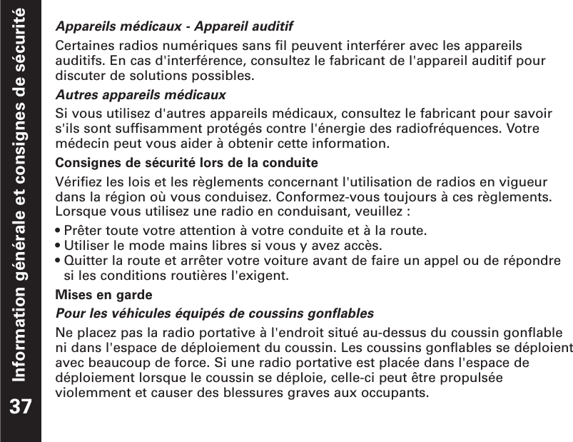 Information générale et consignes de sécuritéAppareils médicaux - Appareil auditifCertaines radios numériques sans fil peuvent interférer avec les appareilsauditifs. En cas d&apos;interférence, consultez le fabricant de l&apos;appareil auditif pourdiscuter de solutions possibles.Autres appareils médicauxSi vous utilisez d&apos;autres appareils médicaux, consultez le fabricant pour savoirs&apos;ils sont suffisamment protégés contre l&apos;énergie des radiofréquences. Votremédecin peut vous aider à obtenir cette information.Consignes de sécurité lors de la conduiteVérifiez les lois et les règlements concernant l&apos;utilisation de radios en vigueurdans la région où vous conduisez. Conformez-vous toujours à ces règlements.Lorsque vous utilisez une radio en conduisant, veuillez :• Prêter toute votre attention à votre conduite et à la route.• Utiliser le mode mains libres si vous y avez accès.• Quitter la route et arrêter votre voiture avant de faire un appel ou de répondre si les conditions routières l&apos;exigent.Mises en gardePour les véhicules équipés de coussins gonflablesNe placez pas la radio portative à l&apos;endroit situé au-dessus du coussin gonflableni dans l&apos;espace de déploiement du coussin. Les coussins gonflables se déploientavec beaucoup de force. Si une radio portative est placée dans l&apos;espace dedéploiement lorsque le coussin se déploie, celle-ci peut être propulséeviolemment et causer des blessures graves aux occupants.37