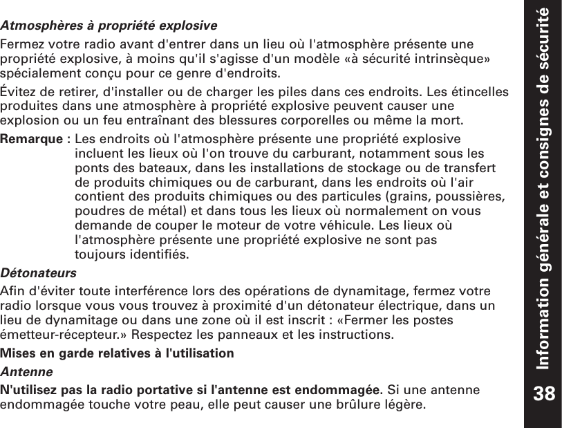 Information générale et consignes de sécuritéAtmosphères à propriété explosiveFermez votre radio avant d&apos;entrer dans un lieu où l&apos;atmosphère présente unepropriété explosive, à moins qu&apos;il s&apos;agisse d&apos;un modèle «à sécurité intrinsèque»spécialement conçu pour ce genre d&apos;endroits.  Évitez de retirer, d&apos;installer ou de charger les piles dans ces endroits. Les étincellesproduites dans une atmosphère à propriété explosive peuvent causer uneexplosion ou un feu entraînant des blessures corporelles ou même la mort.Remarque : Les endroits où l&apos;atmosphère présente une propriété explosiveincluent les lieux où l&apos;on trouve du carburant, notamment sous lesponts des bateaux, dans les installations de stockage ou de transfertde produits chimiques ou de carburant, dans les endroits où l&apos;aircontient des produits chimiques ou des particules (grains, poussières,poudres de métal) et dans tous les lieux où normalement on vousdemande de couper le moteur de votre véhicule. Les lieux oùl&apos;atmosphère présente une propriété explosive ne sont pas toujours identifiés.DétonateursAfin d&apos;éviter toute interférence lors des opérations de dynamitage, fermez votreradio lorsque vous vous trouvez à proximité d&apos;un détonateur électrique, dans unlieu de dynamitage ou dans une zone où il est inscrit : «Fermer les postesémetteur-récepteur.» Respectez les panneaux et les instructions.Mises en garde relatives à l&apos;utilisationAntenneN&apos;utilisez pas la radio portative si l&apos;antenne est endommagée. Si une antenneendommagée touche votre peau, elle peut causer une brûlure légère. 38