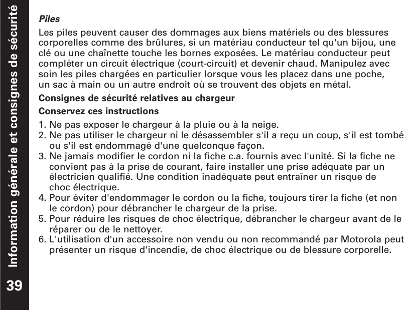 Information générale et consignes de sécuritéPilesLes piles peuvent causer des dommages aux biens matériels ou des blessurescorporelles comme des brûlures, si un matériau conducteur tel qu&apos;un bijou, uneclé ou une chaînette touche les bornes exposées. Le matériau conducteur peutcompléter un circuit électrique (court-circuit) et devenir chaud. Manipulez avecsoin les piles chargées en particulier lorsque vous les placez dans une poche, un sac à main ou un autre endroit où se trouvent des objets en métal.Consignes de sécurité relatives au chargeurConservez ces instructions1. Ne pas exposer le chargeur à la pluie ou à la neige.2. Ne pas utiliser le chargeur ni le désassembler s&apos;il a reçu un coup, s&apos;il est tombéou s&apos;il est endommagé d&apos;une quelconque façon.3. Ne jamais modifier le cordon ni la fiche c.a. fournis avec l&apos;unité. Si la fiche neconvient pas à la prise de courant, faire installer une prise adéquate par unélectricien qualifié. Une condition inadéquate peut entraîner un risque de choc électrique.4. Pour éviter d&apos;endommager le cordon ou la fiche, toujours tirer la fiche (et nonle cordon) pour débrancher le chargeur de la prise.5. Pour réduire les risques de choc électrique, débrancher le chargeur avant de leréparer ou de le nettoyer.6. L&apos;utilisation d&apos;un accessoire non vendu ou non recommandé par Motorola peutprésenter un risque d&apos;incendie, de choc électrique ou de blessure corporelle.39