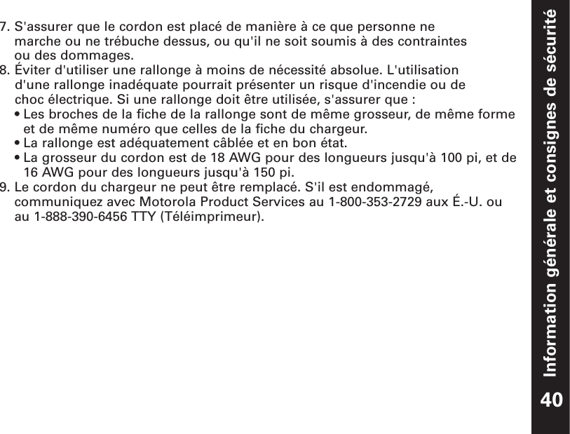 Information générale et consignes de sécurité7. S&apos;assurer que le cordon est placé de manière à ce que personne ne marche ou ne trébuche dessus, ou qu&apos;il ne soit soumis à des contraintes ou des dommages.8. Éviter d&apos;utiliser une rallonge à moins de nécessité absolue. L&apos;utilisation d&apos;une rallonge inadéquate pourrait présenter un risque d&apos;incendie ou de choc électrique. Si une rallonge doit être utilisée, s&apos;assurer que :• Les broches de la fiche de la rallonge sont de même grosseur, de même formeet de même numéro que celles de la fiche du chargeur.• La rallonge est adéquatement câblée et en bon état.• La grosseur du cordon est de 18 AWG pour des longueurs jusqu&apos;à 100 pi, et de16 AWG pour des longueurs jusqu&apos;à 150 pi.9. Le cordon du chargeur ne peut être remplacé. S&apos;il est endommagé,communiquez avec Motorola Product Services au 1-800-353-2729 aux É.-U. ouau 1-888-390-6456 TTY (Téléimprimeur).40