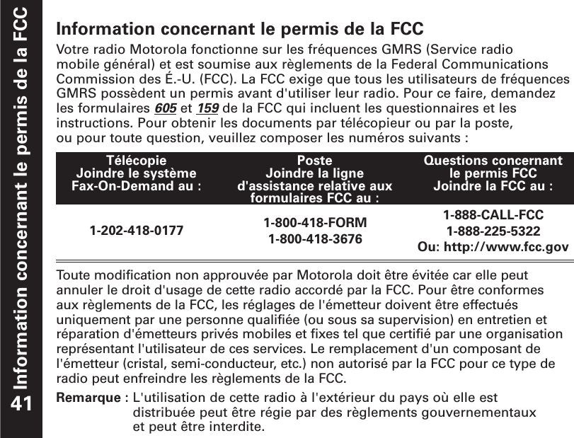 Information concernant le permis de la FCCInformation concernant le permis de la FCCVotre radio Motorola fonctionne sur les fréquences GMRS (Service radio mobile général) et est soumise aux règlements de la Federal CommunicationsCommission des É.-U. (FCC). La FCC exige que tous les utilisateurs de fréquencesGMRS possèdent un permis avant d&apos;utiliser leur radio. Pour ce faire, demandezles formulaires 605et 159de la FCC qui incluent les questionnaires et lesinstructions. Pour obtenir les documents par télécopieur ou par la poste, ou pour toute question, veuillez composer les numéros suivants :Toute modification non approuvée par Motorola doit être évitée car elle peut annuler le droit d&apos;usage de cette radio accordé par la FCC. Pour être conformes aux règlements de la FCC, les réglages de l&apos;émetteur doivent être effectuésuniquement par une personne qualifiée (ou sous sa supervision) en entretien etréparation d&apos;émetteurs privés mobiles et fixes tel que certifié par une organisationreprésentant l&apos;utilisateur de ces services. Le remplacement d&apos;un composant del&apos;émetteur (cristal, semi-conducteur, etc.) non autorisé par la FCC pour ce type deradio peut enfreindre les règlements de la FCC.Remarque : L&apos;utilisation de cette radio à l&apos;extérieur du pays où elle est distribuée peut être régie par des règlements gouvernementaux et peut être interdite.41Télécopie Joindre le système Fax-On-Demand au : PosteJoindre la ligned&apos;assistance relative auxformulaires FCC au :Questions concernant le permis FCCJoindre la FCC au : 1-202-418-0177 1-800-418-FORM1-800-418-36761-888-CALL-FCC1-888-225-5322Ou: http://www.fcc.gov