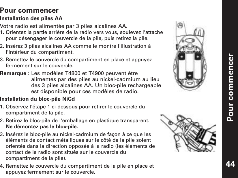 Pour commencerPour commencerInstallation des piles AAVotre radio est alimentée par 3 piles alcalines AA.1. Orientez la partie arrière de la radio vers vous, soulevez l&apos;attachepour désengager le couvercle de la pile, puis retirez la pile.2. Insérez 3 piles alcalines AA comme le montre l&apos;illustration àl&apos;intérieur du compartiment.3. Remettez le couvercle du compartiment en place et appuyezfermement sur le couvercle.Remarque : Les modèles T4800 et T4900 peuvent êtrealimentés par des piles au nickel-cadmium au lieudes 3 piles alcalines AA. Un bloc-pile rechargeableest disponible pour ces modèles de radio.Installation du bloc-pile NiCd1. Observez l&apos;étape 1 ci-dessous pour retirer le couvercle ducompartiment de la pile.2. Retirez le bloc-pile de l&apos;emballage en plastique transparent.Ne démontez pas le bloc-pile.3. Insérez le bloc-pile au nickel-cadmium de façon à ce que leséléments de contact métalliques sur le côté de la pile soientorientés dans la direction opposée à la radio (les éléments decontact de la radio sont situés sur le couvercle ducompartiment de la pile).4. Remettez le couvercle du compartiment de la pile en place etappuyez fermement sur le couvercle. 44