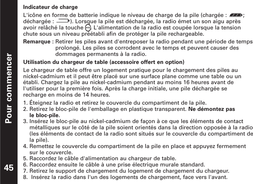 Pour commencerIndicateur de chargeL&apos;icône en forme de batterie indique le niveau de charge de la pile (chargée :  ;déchargée : ). Lorsque la pile est déchargée, la radio émet un son aigu aprèsavoir relâché la touche  . L&apos;alimentation de la radio est coupée lorsque la tensionchute sous un niveau préétabli afin de protéger la pile rechargeable.Remarque : Retirer les piles avant d&apos;entreposer la radio pendant une période de tempsprolongé. Les piles se corrodent avec le temps et peuvent causer desdommages permanents à la radio.Utilisation du chargeur de table (accessoire offert en option)Le chargeur de table offre un logement pratique pour le chargement des piles aunickel-cadmium et il peut être placé sur une surface plane comme une table ou unétabli. Chargez la pile au nickel-cadmium pendant au moins 16 heures avant del&apos;utiliser pour la première fois. Après la charge initiale, une pile déchargée se recharge en moins de 14 heures.1. Éteignez la radio et retirez le couvercle du compartiment de la pile.2. Retirez le bloc-pile de l&apos;emballage en plastique transparent. Ne démontez pas le bloc-pile.3. Insérez le bloc-pile au nickel-cadmium de façon à ce que les éléments de contactmétalliques sur le côté de la pile soient orientés dans la direction opposée à la radio(les éléments de contact de la radio sont situés sur le couvercle du compartiment dela pile).4. Remettez le couvercle du compartiment de la pile en place et appuyez fermementsur le couvercle.5. Raccordez le câble d&apos;alimentation au chargeur de table.6. Raccordez ensuite le câble à une prise électrique murale standard.7. Retirez le support de chargement du logement de chargement du chargeur.8.  Insérez la radio dans l&apos;un des logements de chargement, face vers l&apos;avant.45