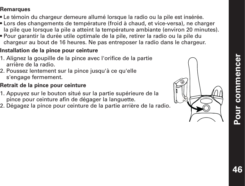 Pour commencerRemarques• Le témoin du chargeur demeure allumé lorsque la radio ou la pile est insérée.• Lors des changements de température (froid à chaud, et vice-versa), ne charger la pile que lorsque la pile a atteint la température ambiante (environ 20 minutes).• Pour garantir la durée utile optimale de la pile, retirer la radio ou la pile duchargeur au bout de 16 heures. Ne pas entreposer la radio dans le chargeur.Installation de la pince pour ceinture1. Alignez la goupille de la pince avec l&apos;orifice de la partiearrière de la radio.2. Poussez lentement sur la pince jusqu&apos;à ce qu&apos;elle s&apos;engage fermement.Retrait de la pince pour ceinture1. Appuyez sur le bouton situé sur la partie supérieure de lapince pour ceinture afin de dégager la languette.2. Dégagez la pince pour ceinture de la partie arrière de la radio.46