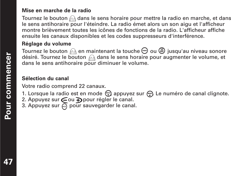 Pour commencer47Mise en marche de la radioTournez le bouton  dans le sens horaire pour mettre la radio en marche, et dansle sens antihoraire pour l&apos;éteindre. La radio émet alors un son aigu et l&apos;afficheurmontre brièvement toutes les icônes de fonctions de la radio. L&apos;afficheur afficheensuite les canaux disponibles et les codes suppresseurs d&apos;interférence.Réglage du volumeTournez le bouton  en maintenant la touche  ou  jusqu&apos;au niveau sonore désiré. Tournez le bouton  dans le sens horaire pour augmenter le volume, etdans le sens antihoraire pour diminuer le volume.Sélection du canalVotre radio comprend 22 canaux.1. Lorsque la radio est en mode     , appuyez sur     . Le numéro de canal clignote.2. Appuyez sur     ou     pour régler le canal.3. Appuyez sur      pour sauvegarder le canal.