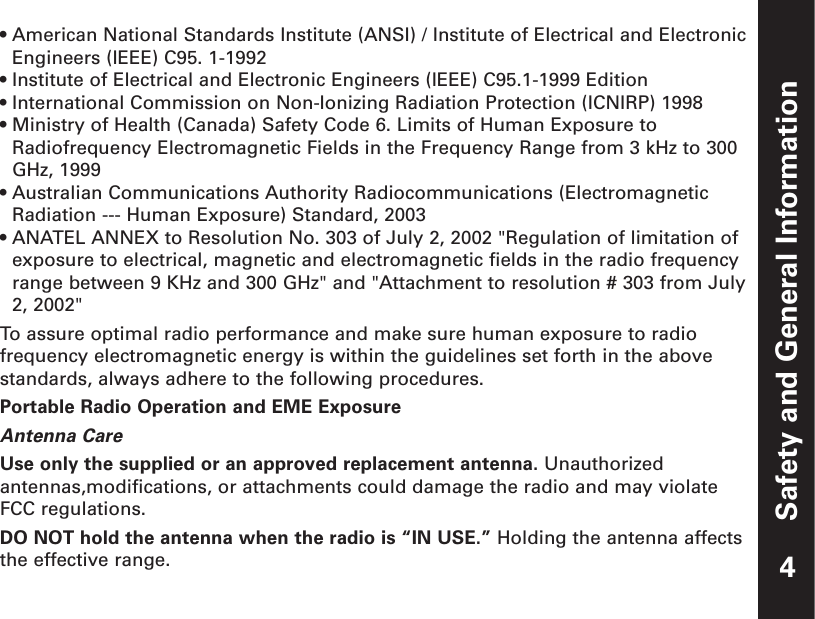 Safety and General Information• American National Standards Institute (ANSI) / Institute of Electrical and ElectronicEngineers (IEEE) C95. 1-1992• Institute of Electrical and Electronic Engineers (IEEE) C95.1-1999 Edition• International Commission on Non-Ionizing Radiation Protection (ICNIRP) 1998• Ministry of Health (Canada) Safety Code 6. Limits of Human Exposure toRadiofrequency Electromagnetic Fields in the Frequency Range from 3 kHz to 300GHz, 1999    • Australian Communications Authority Radiocommunications (ElectromagneticRadiation --- Human Exposure) Standard, 2003• ANATEL ANNEX to Resolution No. 303 of July 2, 2002 &quot;Regulation of limitation ofexposure to electrical, magnetic and electromagnetic fields in the radio frequencyrange between 9 KHz and 300 GHz&quot; and &quot;Attachment to resolution # 303 from July2, 2002&quot;To  assure optimal radio performance and make sure human exposure to radiofrequency electromagnetic energy is within the guidelines set forth in the abovestandards, always adhere to the following procedures.Portable Radio Operation and EME ExposureAntenna CareUse only the supplied or an approved replacement antenna. Unauthorizedantennas,modifications, or attachments could damage the radio and may violateFCC regulations.DO NOT hold the antenna when the radio is “IN USE.” Holding the antenna affectsthe effective range. 4