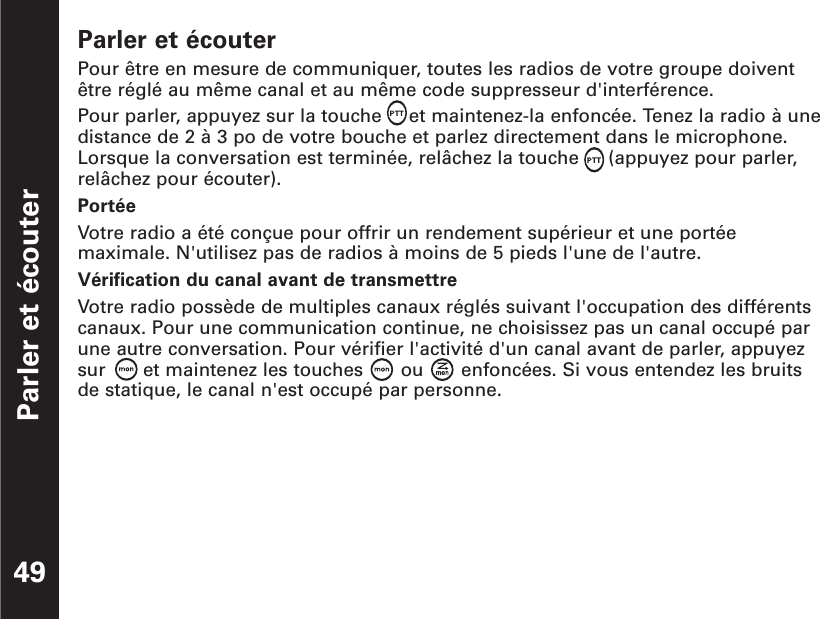 Parler et écouter49Parler et écouterPour être en mesure de communiquer, toutes les radios de votre groupe doiventêtre réglé au même canal et au même code suppresseur d&apos;interférence.Pour parler, appuyez sur la touche  et maintenez-la enfoncée. Tenez la radio à unedistance de 2 à 3 po de votre bouche et parlez directement dans le microphone.Lorsque la conversation est terminée, relâchez la touche  (appuyez pour parler,relâchez pour écouter).PortéeVotre radio a été conçue pour offrir un rendement supérieur et une portéemaximale. N&apos;utilisez pas de radios à moins de 5 pieds l&apos;une de l&apos;autre.Vérification du canal avant de transmettreVotre radio possède de multiples canaux réglés suivant l&apos;occupation des différentscanaux. Pour une communication continue, ne choisissez pas un canal occupé parune autre conversation. Pour vérifier l&apos;activité d&apos;un canal avant de parler, appuyezsur  et maintenez les touches  ou  enfoncées. Si vous entendez les bruitsde statique, le canal n&apos;est occupé par personne.