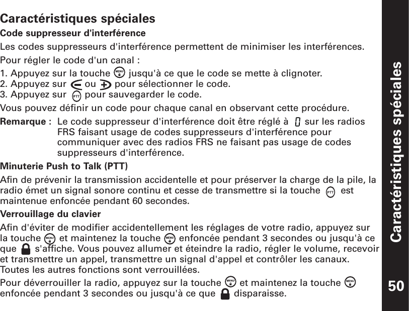 Caractéristiques spéciales50Caractéristiques spécialesCode suppresseur d&apos;interférenceLes codes suppresseurs d&apos;interférence permettent de minimiser les interférences.Pour régler le code d&apos;un canal :1. Appuyez sur la touche  jusqu&apos;à ce que le code se mette à clignoter.2. Appuyez sur  ou  pour sélectionner le code.3. Appuyez sur  pour sauvegarder le code.Vous pouvez définir un code pour chaque canal en observant cette procédure.Remarque :  Le code suppresseur d&apos;interférence doit être réglé à  sur les radiosFRS faisant usage de codes suppresseurs d&apos;interférence pourcommuniquer avec des radios FRS ne faisant pas usage de codessuppresseurs d&apos;interférence.Minuterie Push to Talk (PTT)Afin de prévenir la transmission accidentelle et pour préserver la charge de la pile, laradio émet un signal sonore continu et cesse de transmettre si la touche  estmaintenue enfoncée pendant 60 secondes. Verrouillage du clavierAfin d&apos;éviter de modifier accidentellement les réglages de votre radio, appuyez sur la touche  et maintenez la touche  enfoncée pendant 3 secondes ou jusqu&apos;à ceque  s&apos;affiche. Vous pouvez allumer et éteindre la radio, régler le volume, recevoiret transmettre un appel, transmettre un signal d&apos;appel et contrôler les canaux.Toutes les autres fonctions sont verrouillées. Pour déverrouiller la radio, appuyez sur la touche  et maintenez la touche enfoncée pendant 3 secondes ou jusqu&apos;à ce que  disparaisse.