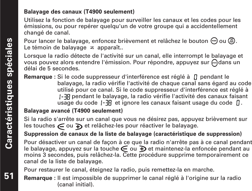 Caractéristiques spéciales51Balayage des canaux (T4900 seulement)Utilisez la fonction de balayage pour surveiller les canaux et les codes pour lesémissions, ou pour repérer quelqu&apos;un de votre groupe qui a accidentellementchangé de canal.Pour lancer le balayage, enfoncez brièvement et relâchez le bouton  ou  .  Le témoin de balayage  apparaît..Lorsque la radio détecte de l&apos;activité sur un canal, elle interrompt le balayage etvous pouvez alors entendre l&apos;émission. Pour répondre, appuyez sur     dans undélai de 5 secondes.Remarque : Si le code suppresseur d&apos;interférence est réglé à  pendant lebalayage, la radio vérifie l&apos;activité de chaque canal sans égard au codeutilisé pour ce canal. Si le code suppresseur d&apos;interférence est réglé àpendant le balayage, la radio vérifie l&apos;activité des canaux faisantusage du code  et ignore les canaux faisant usage du code  .Balayage avancé (T4900 seulement)Si la radio s&apos;arrête sur un canal que vous ne désirez pas, appuyez brièvement surles touches  ou  et relâchez-les pour réactiver le balayage.Suppression de canaux de la liste de balayage (caractéristique de suppression)Pour désactiver un canal de façon à ce que la radio n&apos;arrête pas à ce canal pendantle balayage, appuyez sur la touche  ou  et maintenez-la enfoncée pendant aumoins 3 secondes, puis relâchez-la. Cette procédure supprime temporairement cecanal de la liste de balayage.Pour restaurer le canal, éteignez la radio, puis remettez-la en marche.Remarque : Il est impossible de supprimer le canal réglé à l&apos;origine sur la radio(canal initial).