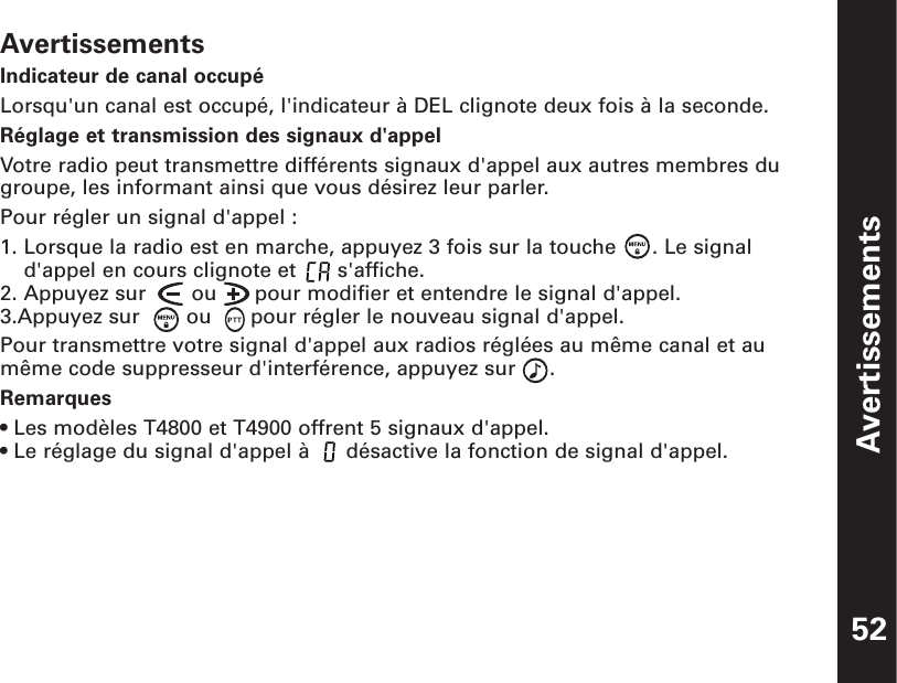 AvertissementsIndicateur de canal occupéLorsqu&apos;un canal est occupé, l&apos;indicateur à DEL clignote deux fois à la seconde.Réglage et transmission des signaux d&apos;appelVotre radio peut transmettre différents signaux d&apos;appel aux autres membres dugroupe, les informant ainsi que vous désirez leur parler.Pour régler un signal d&apos;appel :1. Lorsque la radio est en marche, appuyez 3 fois sur la touche  . Le signald&apos;appel en cours clignote et  s&apos;affiche.2. Appuyez sur   ou      pour modifier et entendre le signal d&apos;appel.3.Appuyez sur   ou  pour régler le nouveau signal d&apos;appel.Pour transmettre votre signal d&apos;appel aux radios réglées au même canal et aumême code suppresseur d&apos;interférence, appuyez sur  .Remarques• Les modèles T4800 et T4900 offrent 5 signaux d&apos;appel.• Le réglage du signal d&apos;appel à  désactive la fonction de signal d&apos;appel.Avertissements52