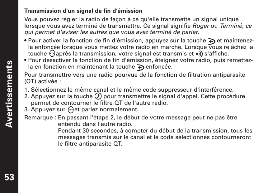 Avertissements53Transmission d&apos;un signal de fin d&apos;émissionVous pouvez régler la radio de façon à ce qu&apos;elle transmette un signal uniquelorsque vous avez terminé de transmettre. Ce signal signifie Rogerou Terminé, cequi permet d&apos;aviser les autres que vous avez terminé de parler.• Pour activer la fonction de fin d&apos;émission, appuyez sur la touche      et maintenez-la enfoncée lorsque vous mettez votre radio en marche. Lorsque vous relâchez latouche     après la transmission, votre signal est transmis et      s&apos;affiche.• Pour désactiver la fonction de fin d&apos;émission, éteignez votre radio, puis remettez-la en fonction en maintenant la touche      enfoncée.Pour transmettre vers une radio pourvue de la fonction de filtration antiparasite(QT) activée :1. Sélectionnez le même canal et le même code suppresseur d&apos;interférence.2. Appuyez sur la touche      pour transmettre le signal d&apos;appel. Cette procédurepermet de contourner le filtre QT de l&apos;autre radio.3. Appuyez sur     et parlez normalement.Remarque : En passant l&apos;étape 2, le début de votre message peut ne pas êtreentendu dans l&apos;autre radio.Pendant 30 secondes, à compter du début de la transmission, tous lesmessages transmis sur le canal et le code sélectionnés contournerontle filtre antiparasite QT.