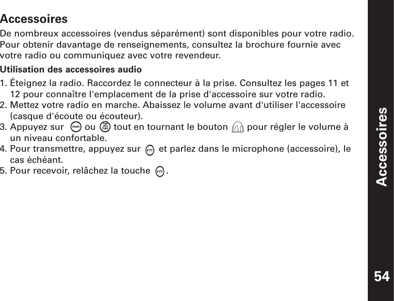 AccessoiresAccessoiresDe nombreux accessoires (vendus séparément) sont disponibles pour votre radio.Pour obtenir davantage de renseignements, consultez la brochure fournie avecvotre radio ou communiquez avec votre revendeur.Utilisation des accessoires audio1. Éteignez la radio. Raccordez le connecteur à la prise. Consultez les pages 11 et12 pour connaître l&apos;emplacement de la prise d&apos;accessoire sur votre radio.2. Mettez votre radio en marche. Abaissez le volume avant d&apos;utiliser l&apos;accessoire(casque d&apos;écoute ou écouteur).3. Appuyez sur   ou  tout en tournant le bouton  pour régler le volume àun niveau confortable.4. Pour transmettre, appuyez sur  et parlez dans le microphone (accessoire), lecas échéant.5. Pour recevoir, relâchez la touche  .54