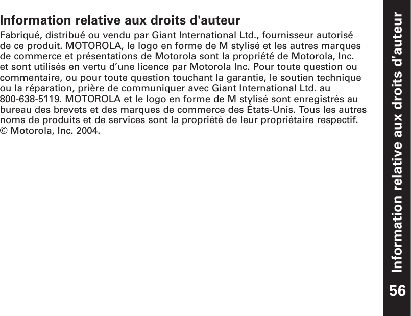 Information relative aux droits d&apos;auteur56Information relative aux droits d&apos;auteurFabriqué, distribué ou vendu par Giant International Ltd., fournisseur autorisé de ce produit. MOTOROLA, le logo en forme de M stylisé et les autres marquesde commerce et présentations de Motorola sont la propriété de Motorola, Inc. et sont utilisés en vertu d’une licence par Motorola Inc. Pour toute question oucommentaire, ou pour toute question touchant la garantie, le soutien techniqueou la réparation, prière de communiquer avec Giant International Ltd. au 800-638-5119. MOTOROLA et le logo en forme de M stylisé sont enregistrés aubureau des brevets et des marques de commerce des États-Unis. Tous les autresnoms de produits et de services sont la propriété de leur propriétaire respectif. © Motorola, Inc. 2004.