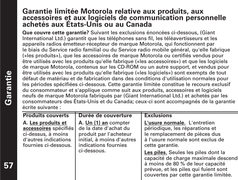 Garantie57Garantie limitée Motorola relative aux produits, auxaccessoires et aux logiciels de communication personnelleachetés aux États-Unis ou au CanadaQue couvre cette garantie? Suivant les exclusions énoncées ci-dessous, (GiantInternational Ltd.) garantit que les téléphones sans fil, les téléavertisseurs et lesappareils radios émetteur-récepteur de marque Motorola, qui fonctionnent par le biais du Service radio familial ou du Service radio mobile général, qu&apos;elle fabrique(«les produits»), que les accessoires de marque Motorola ou certifiés vendus pour être utilisés avec les produits qu&apos;elle fabrique («les accessoires») et que les logiciels de marque Motorola, contenus sur les CD-ROM ou un autre support, et vendus pour être utilisés avec les produits qu&apos;elle fabrique («les logiciels») sont exempts de toutdéfaut de matériau et de fabrication dans des conditions d&apos;utilisation normales pour les périodes spécifiées ci-dessous. Cette garantie limitée constitue le recours exclusif du consommateur et s&apos;applique comme suit aux produits, accessoires et logiciels neufs de marque Motorola fabriqués par (Giant International Ltd.) et achetés par lesconsommateurs des États-Unis et du Canada; ceux-ci sont accompagnés de la garantieécrite suivante :Produits couvertsA. Les produits etaccessoires spécifiésci-dessus, à moinsd&apos;autres indicationsfournies ci-dessous.Durée de couvertureA. Un (1) an compter de la date d&apos;achat duproduit par l&apos;acheteurinitial, à moins d&apos;autresindications fournies ci-dessous. ExclusionsL&apos;usure normale. L&apos;entretienpériodique, les réparations et le remplacement de pièces dus à l&apos;usure normale sont exclus de cette garantie.Les piles. Seules les piles dont lacapacité de charge maximale descendà moins de 80 % de leur capacitéprévue, et les piles qui fuient sontcouvertes par cette garantie limitée.