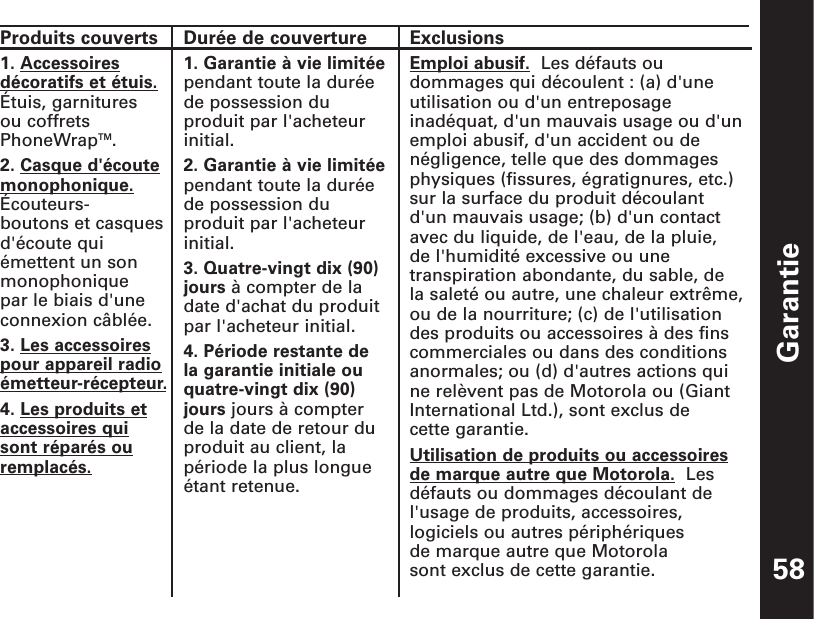 Garantie58ExclusionsEmploi abusif. Les défauts oudommages qui découlent : (a) d&apos;uneutilisation ou d&apos;un entreposageinadéquat, d&apos;un mauvais usage ou d&apos;unemploi abusif, d&apos;un accident ou denégligence, telle que des dommagesphysiques (fissures, égratignures, etc.)sur la surface du produit découlant d&apos;un mauvais usage; (b) d&apos;un contactavec du liquide, de l&apos;eau, de la pluie, de l&apos;humidité excessive ou unetranspiration abondante, du sable, de la saleté ou autre, une chaleur extrême,ou de la nourriture; (c) de l&apos;utilisationdes produits ou accessoires à des finscommerciales ou dans des conditionsanormales; ou (d) d&apos;autres actions quine relèvent pas de Motorola ou (GiantInternational Ltd.), sont exclus de cette garantie.Utilisation de produits ou accessoiresde marque autre que Motorola. Lesdéfauts ou dommages découlant del&apos;usage de produits, accessoires,logiciels ou autres périphériques de marque autre que Motorola sont exclus de cette garantie. Produits couverts1. Accessoiresdécoratifs et étuis.Étuis, garnitures ou coffretsPhoneWrapTM. 2. Casque d&apos;écoutemonophonique.Écouteurs-boutons et casquesd&apos;écoute quiémettent un sonmonophonique par le biais d&apos;uneconnexion câblée.  3. Les accessoirespour appareil radioémetteur-récepteur.4. Les produits etaccessoires quisont réparés ouremplacés.Durée de couverture1. Garantie à vie limitéependant toute la duréede possession duproduit par l&apos;acheteurinitial. 2. Garantie à vie limitéependant toute la duréede possession duproduit par l&apos;acheteurinitial. 3. Quatre-vingt dix (90)jours à compter de ladate d&apos;achat du produitpar l&apos;acheteur initial. 4. Période restante de la garantie initiale ouquatre-vingt dix (90)jours jours à compterde la date de retour duproduit au client, lapériode la plus longueétant retenue.