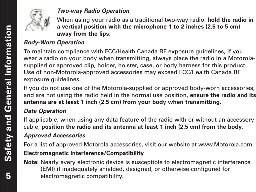 Safety and General InformationTwo-way Radio OperationWhen using your radio as a traditional two-way radio, hold the radio ina vertical position with the microphone 1 to 2 inches (2.5 to 5 cm)away from the lips.Body-Worn OperationTo  maintain compliance with FCC/Health Canada RF exposure guidelines, if youwear a radio on your body when transmitting, always place the radio in a Motorola-supplied or approved clip, holder, holster, case, or body harness for this product.Use of non-Motorola-approved accessories may exceed FCC/Health Canada RFexposure guidelines.If you do not use one of the Motorola-supplied or approved body-worn accessories,and are not using the radio held in the normal use position, ensure the radio and itsantenna are at least 1 inch (2.5 cm) from your body when transmitting.Data OperationIf applicable, when using any data feature of the radio with or without an accessorycable, position the radio and its antenna at least 1 inch (2.5 cm) from the body.Approved AccessoriesFor a list of approved Motorola accessories, visit our website at www.Motorola.com.Electromagnetic Interference/CompatibilityNote: Nearly every electronic device is susceptible to electromagnetic interference(EMI) if inadequately shielded, designed, or otherwise configured forelectromagnetic compatibility.5